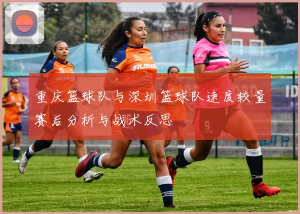 重庆篮球队与深圳篮球队速度较量赛后分析与战术反思