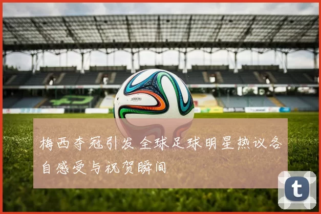 梅西夺冠引发全球足球明星热议各自感受与祝贺瞬间