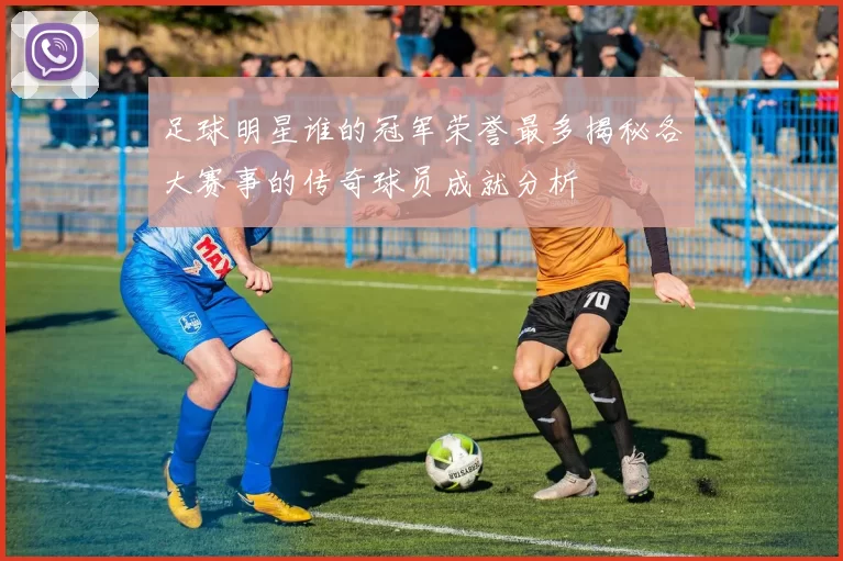 足球明星谁的冠军荣誉最多揭秘各大赛事的传奇球员成就分析