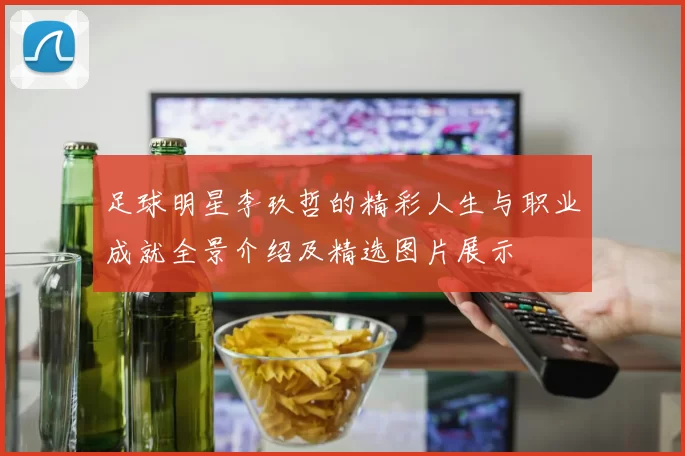 足球明星李玖哲的精彩人生与职业成就全景介绍及精选图片展示