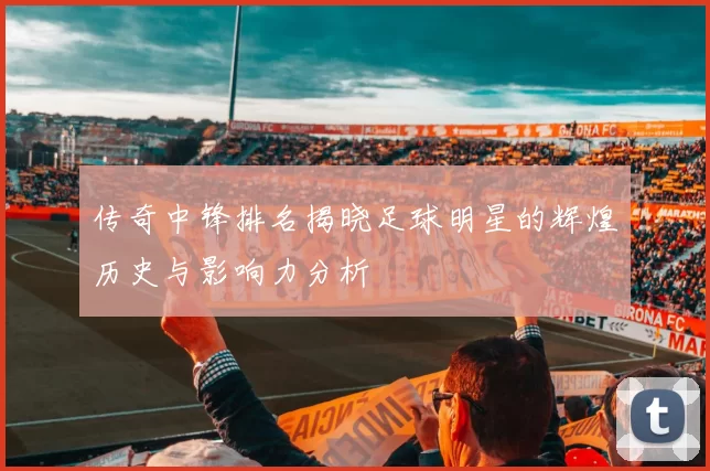 传奇中锋排名揭晓足球明星的辉煌历史与影响力分析