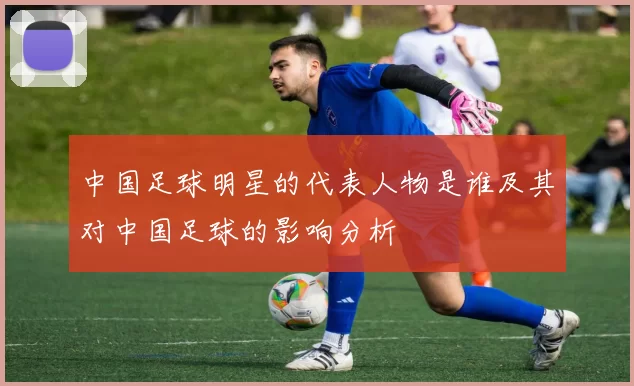 中国足球明星的代表人物是谁及其对中国足球的影响分析