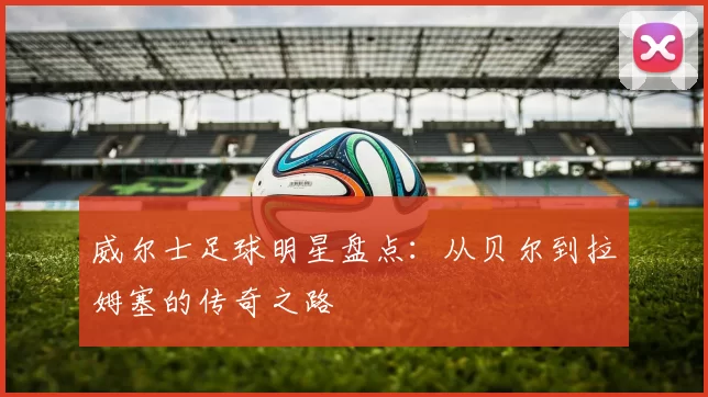 威尔士足球明星盘点：从贝尔到拉姆塞的传奇之路