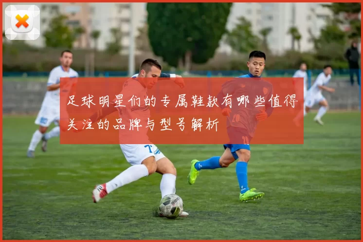 足球明星们的专属鞋款有哪些值得关注的品牌与型号解析