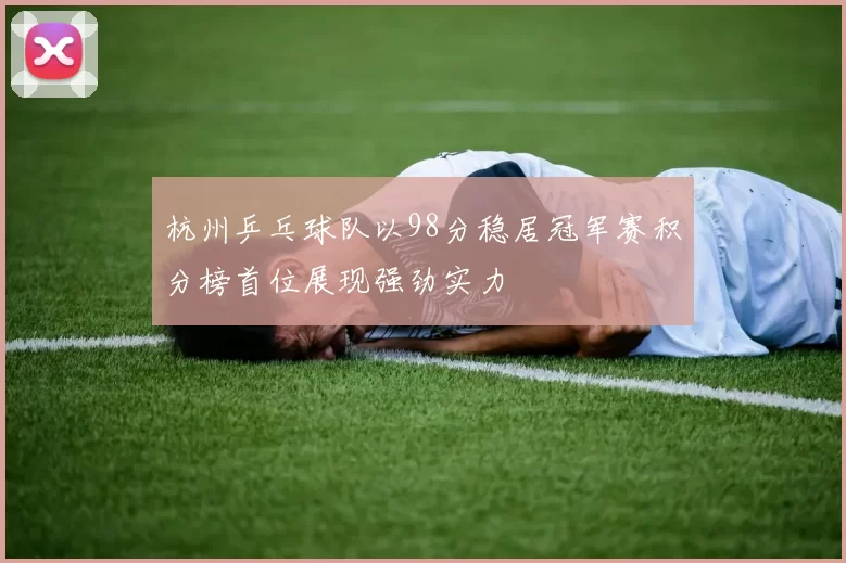 杭州乒乓球队以98分稳居冠军赛积分榜首位展现强劲实力