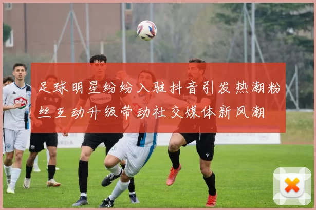 足球明星纷纷入驻抖音引发热潮粉丝互动升级带动社交媒体新风潮
