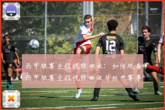 西甲联赛全程视频回放：如何观看西甲联赛全程视频回放与经典赛事