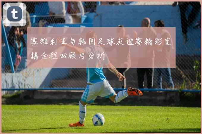 塞维利亚与韩国足球友谊赛精彩直播全程回顾与分析