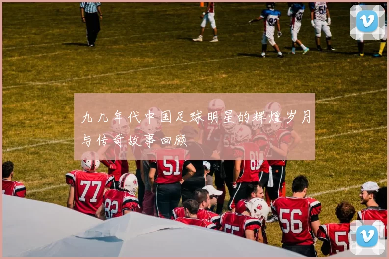 九几年代中国足球明星的辉煌岁月与传奇故事回顾