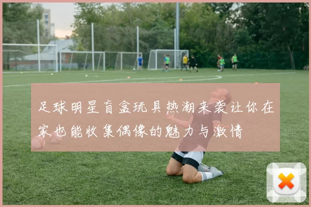 足球明星盲盒玩具热潮来袭让你在家也能收集偶像的魅力与激情