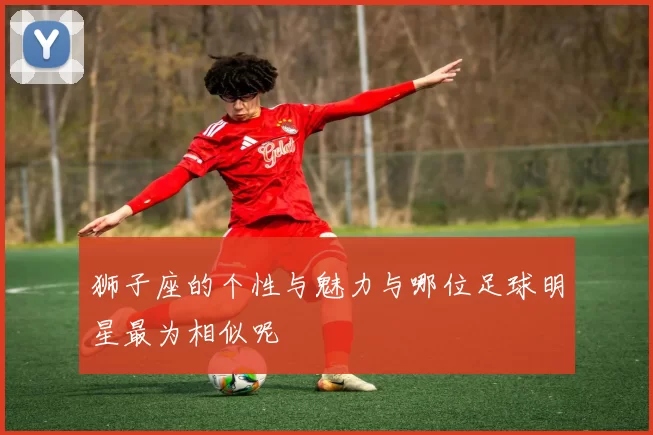 狮子座的个性与魅力与哪位足球明星最为相似呢