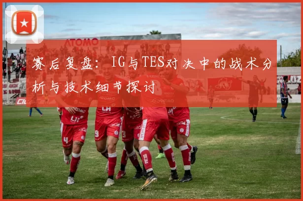 赛后复盘：IG与TES对决中的战术分析与技术细节探讨
