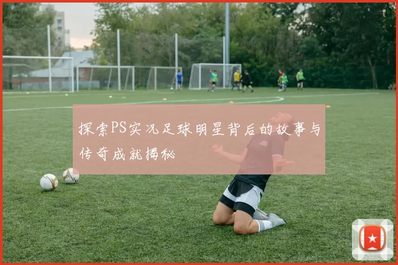 探索PS实况足球明星背后的故事与传奇成就揭秘