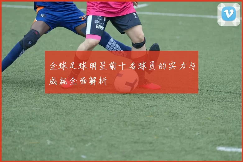全球足球明星前十名球员的实力与成就全面解析