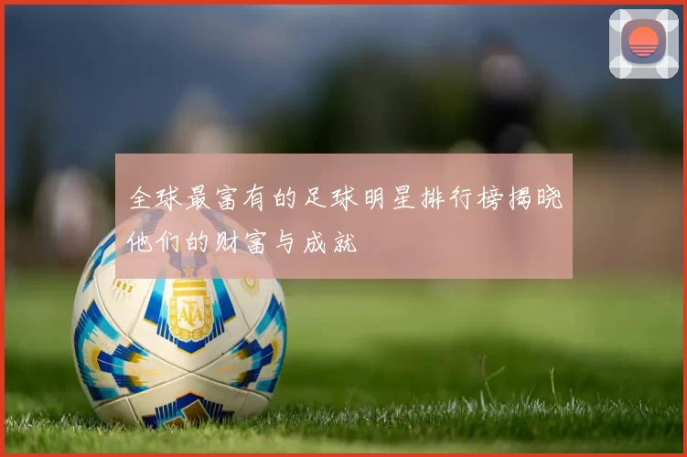 全球最富有的足球明星排行榜揭晓他们的财富与成就