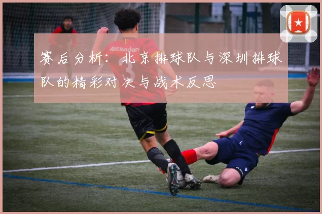 赛后分析：北京排球队与深圳排球队的精彩对决与战术反思