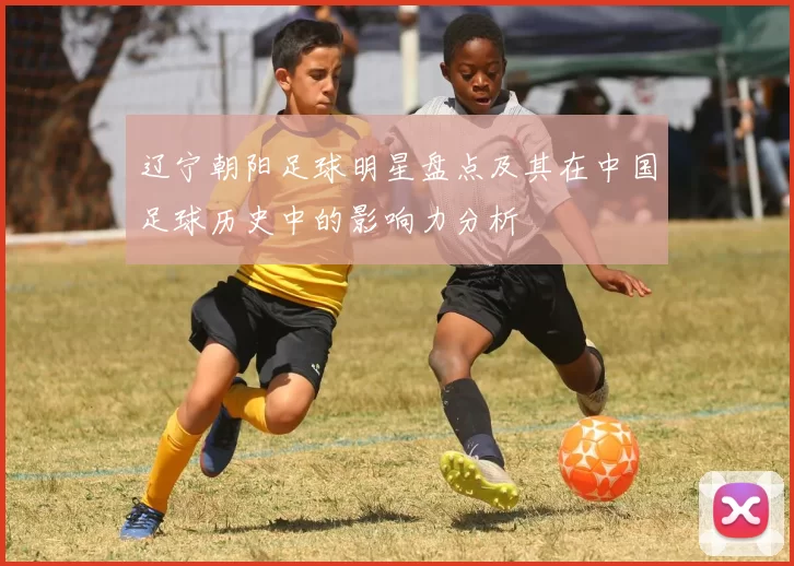 辽宁朝阳足球明星盘点及其在中国足球历史中的影响力分析