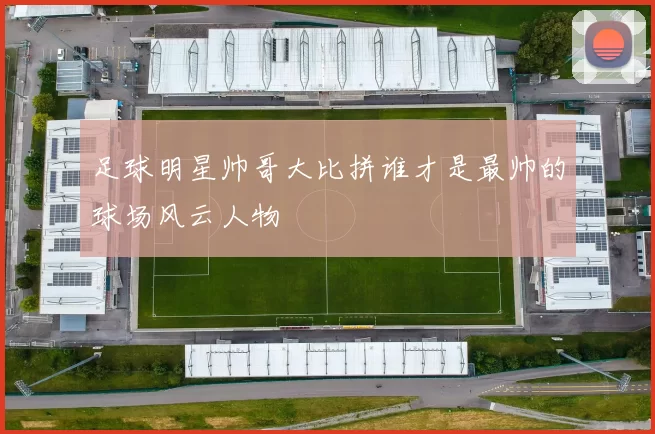 足球明星帅哥大比拼谁才是最帅的球场风云人物