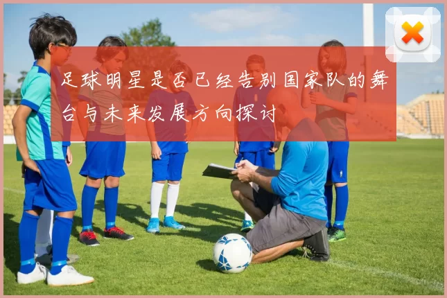 足球明星是否已经告别国家队的舞台与未来发展方向探讨