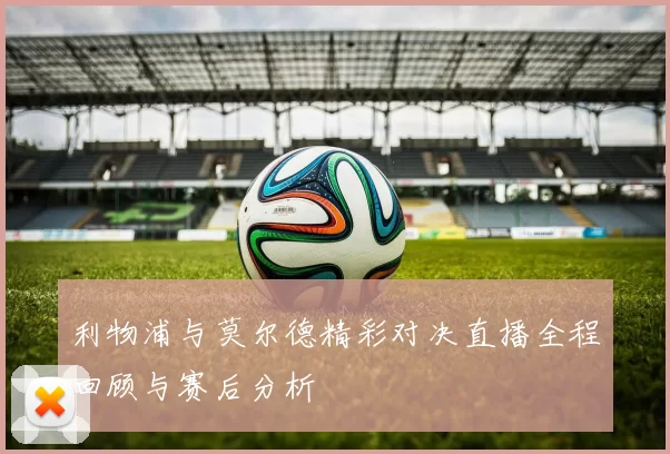 利物浦与莫尔德精彩对决直播全程回顾与赛后分析