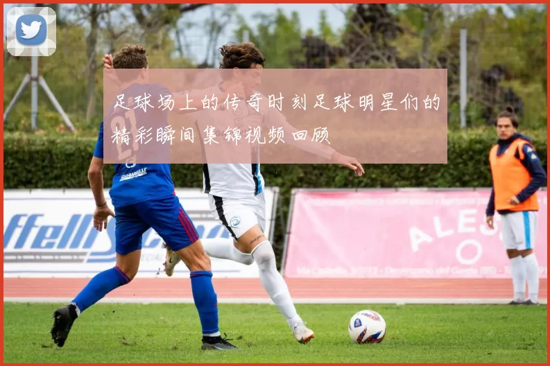 足球场上的传奇时刻足球明星们的精彩瞬间集锦视频回顾
