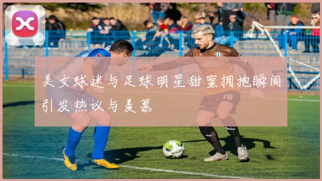 美女球迷与足球明星甜蜜拥抱瞬间引发热议与羡慕