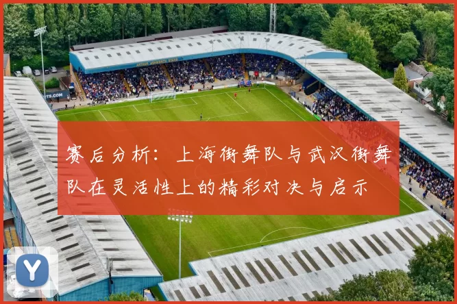赛后分析：上海街舞队与武汉街舞队在灵活性上的精彩对决与启示