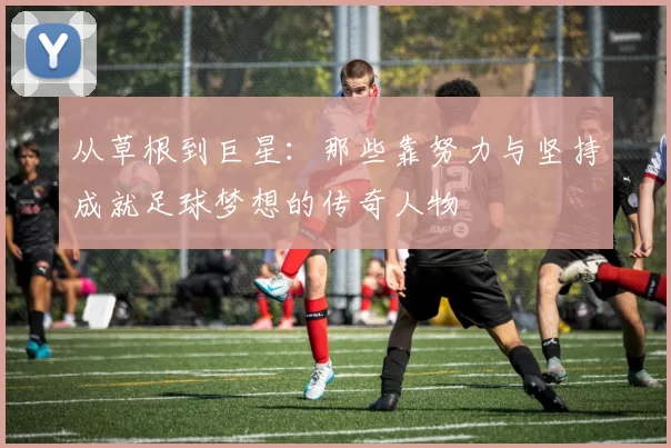 从草根到巨星：那些靠努力与坚持成就足球梦想的传奇人物