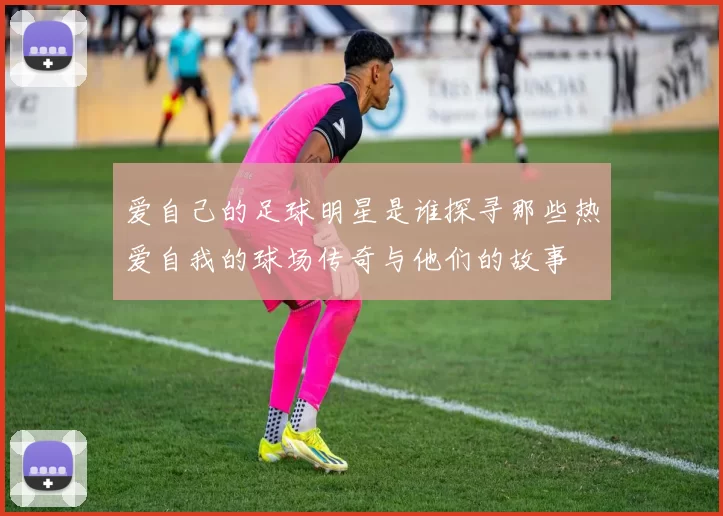 爱自己的足球明星是谁探寻那些热爱自我的球场传奇与他们的故事