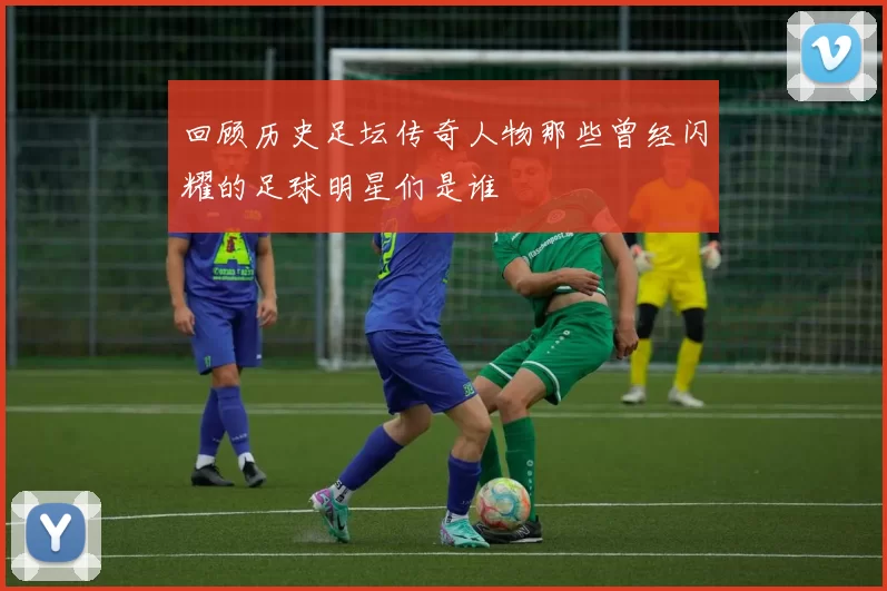 回顾历史足坛传奇人物那些曾经闪耀的足球明星们是谁