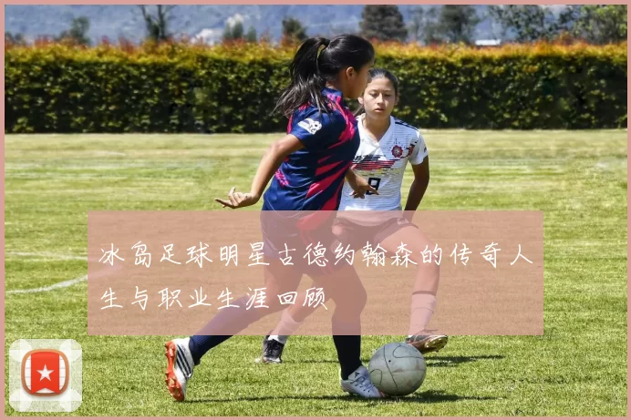冰岛足球明星古德约翰森的传奇人生与职业生涯回顾