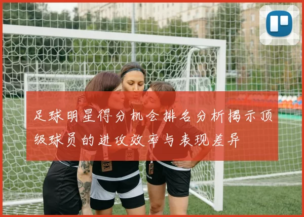 足球明星得分机会排名分析揭示顶级球员的进攻效率与表现差异