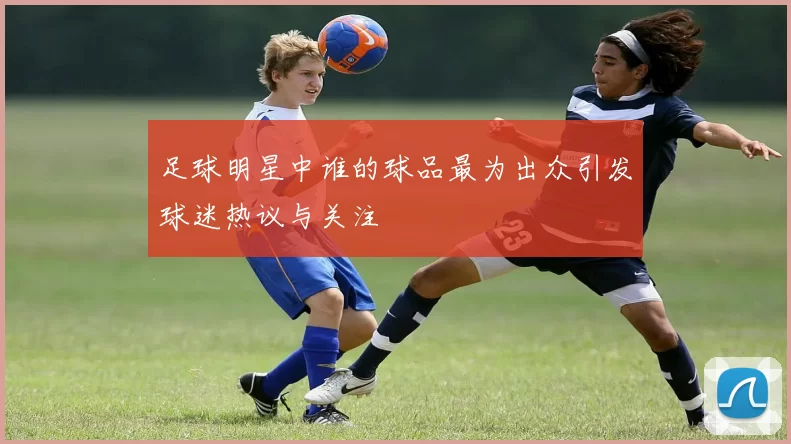 足球明星中谁的球品最为出众引发球迷热议与关注