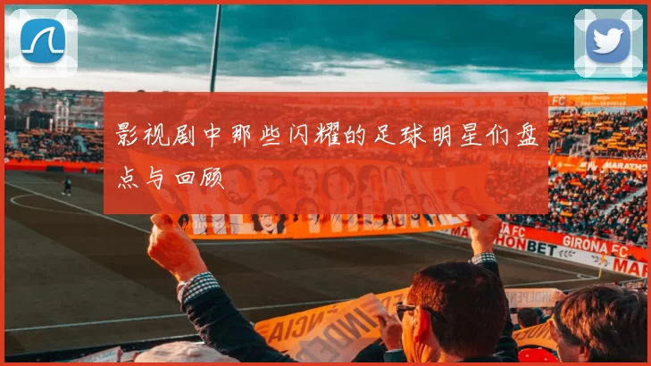 影视剧中那些闪耀的足球明星们盘点与回顾
