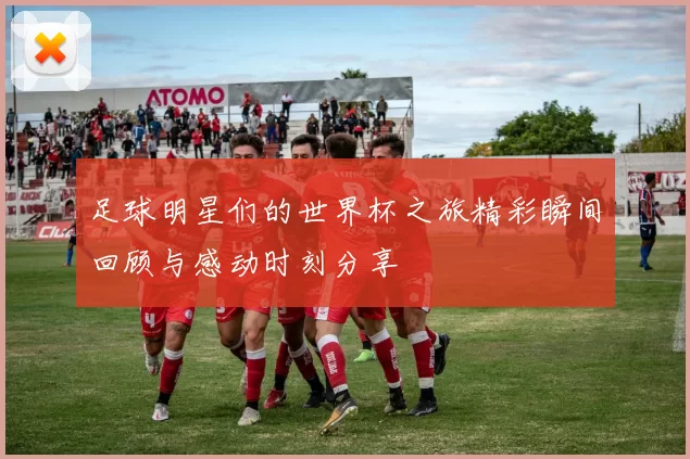 足球明星们的世界杯之旅精彩瞬间回顾与感动时刻分享