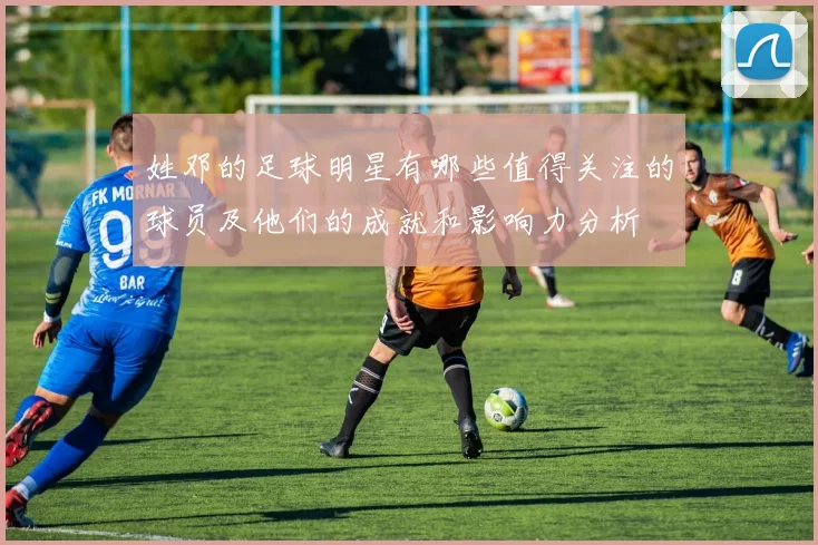 姓邓的足球明星有哪些值得关注的球员及他们的成就和影响力分析