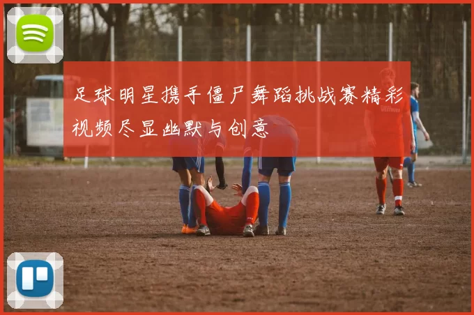 足球明星携手僵尸舞蹈挑战赛精彩视频尽显幽默与创意