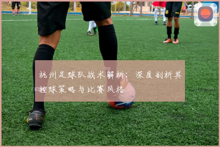 杭州足球队战术解析：深度剖析其控球策略与比赛风格
