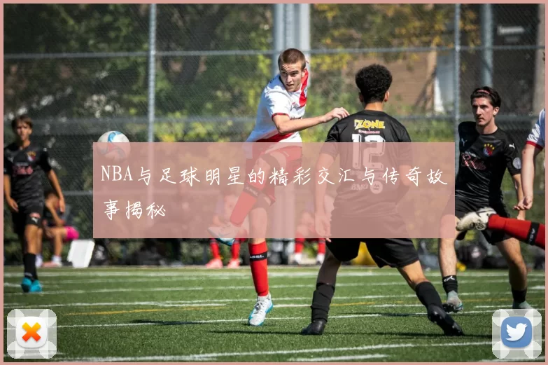 NBA与足球明星的精彩交汇与传奇故事揭秘