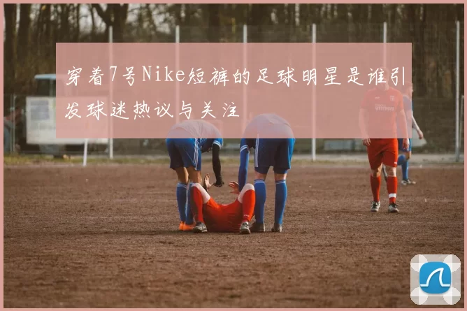 穿着7号Nike短裤的足球明星是谁引发球迷热议与关注