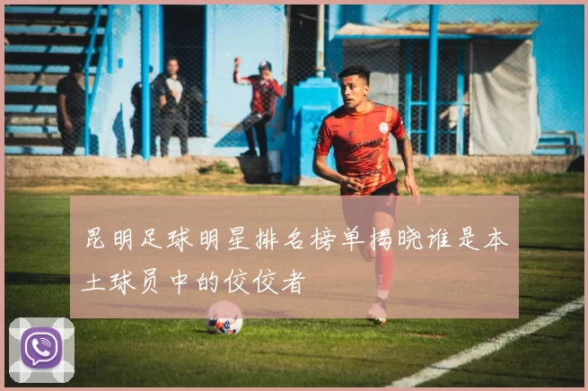 昆明足球明星排名榜单揭晓谁是本土球员中的佼佼者