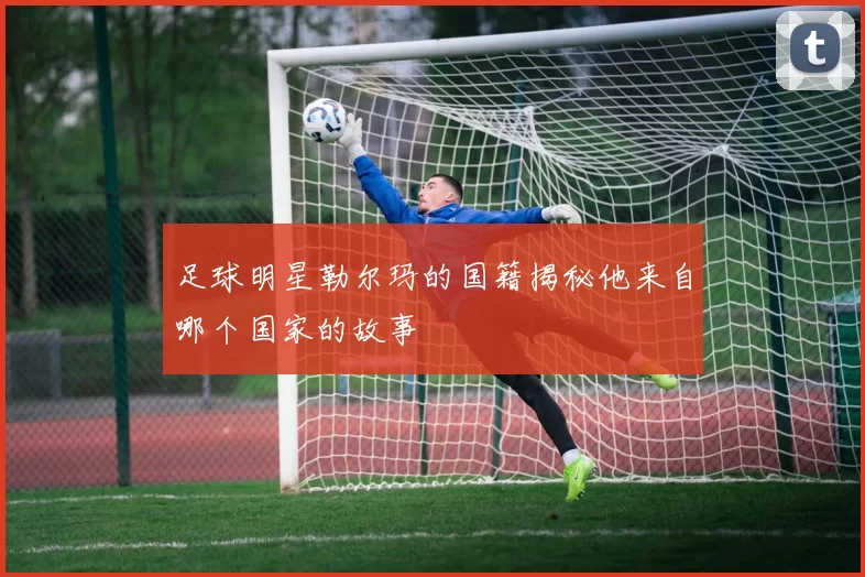 足球明星勒尔玛的国籍揭秘他来自哪个国家的故事