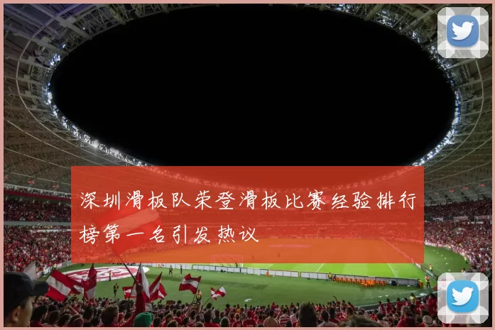 深圳滑板队荣登滑板比赛经验排行榜第一名引发热议
