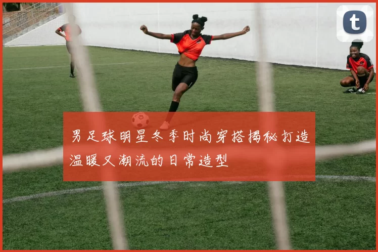 男足球明星冬季时尚穿搭揭秘打造温暖又潮流的日常造型
