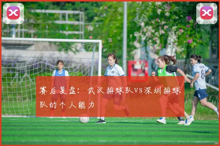 赛后复盘：武汉排球队vs深圳排球队的个人能力
