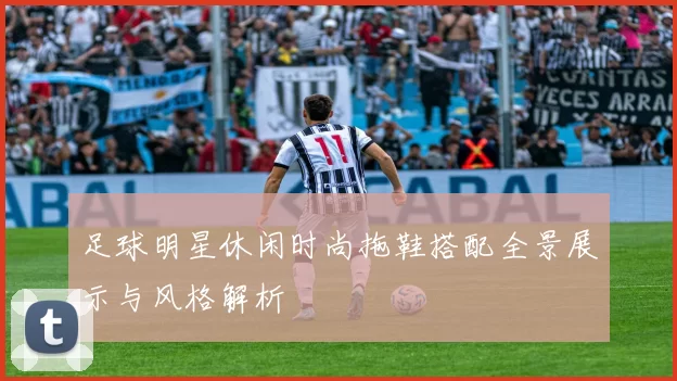 足球明星休闲时尚拖鞋搭配全景展示与风格解析