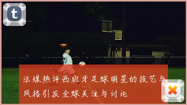 法媒热评西班牙足球明星的技艺与风格引发全球关注与讨论