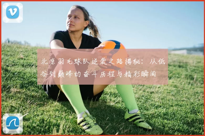 北京羽毛球队逆袭之路揭秘：从低谷到巅峰的奋斗历程与精彩瞬间