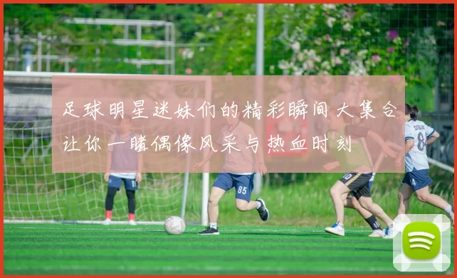 足球明星迷妹们的精彩瞬间大集合让你一睹偶像风采与热血时刻