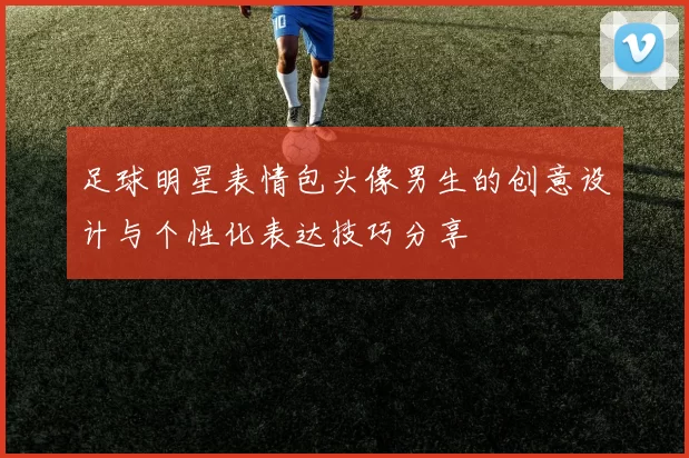 足球明星表情包头像男生的创意设计与个性化表达技巧分享